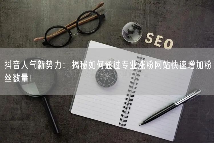 抖音人气新势力：揭秘如何通过专业涨粉网站快速增加粉丝数量!