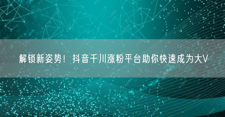 解锁新姿势！抖音千川涨粉平台助你快速成为大V