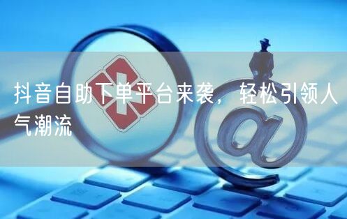 抖音自助下单平台来袭，轻松引领人气潮流