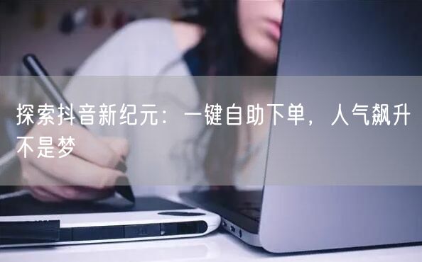 探索抖音新纪元：一键自助下单，人气飙升不是梦