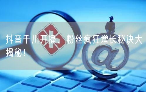 抖音千川开播，粉丝疯狂增长秘诀大揭秘！