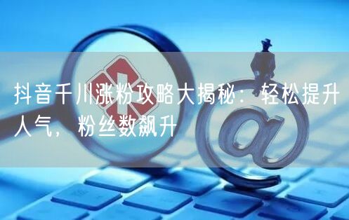 抖音千川涨粉攻略大揭秘：轻松提升人气，粉丝数飙升