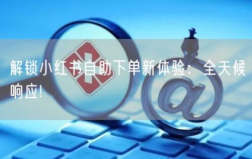 解锁小红书自助下单新体验：全天候响应!