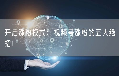 开启涨粉模式：视频号涨粉的五大绝招！