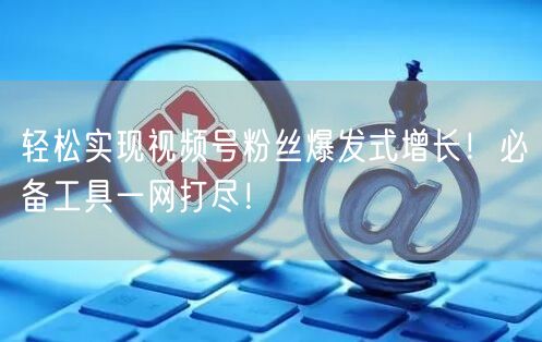 轻松实现视频号粉丝爆发式增长！必备工具一网打尽！