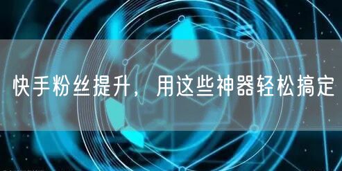 快手粉丝提升，用这些神器轻松搞定