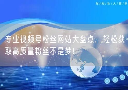 专业视频号粉丝网站大盘点，轻松获取高质量粉丝不是梦！