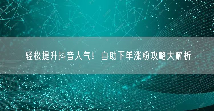 轻松提升抖音人气！自助下单涨粉攻略大解析