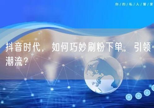 抖音时代，如何巧妙刷粉下单，引领潮流？