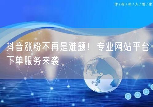 抖音涨粉不再是难题！专业网站平台下单服务来袭