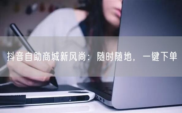 抖音自助商城新风尚：随时随地，一键下单