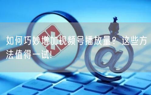 如何巧妙增加视频号播放量？这些方法值得一试!