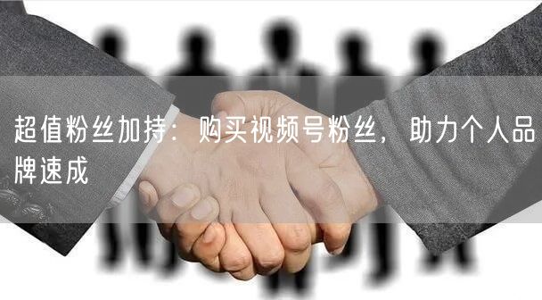 超值粉丝加持：购买视频号粉丝，助力个人品牌速成