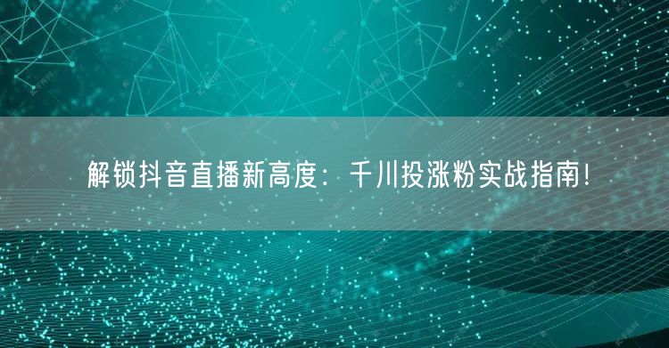解锁抖音直播新高度：千川投涨粉实战指南！