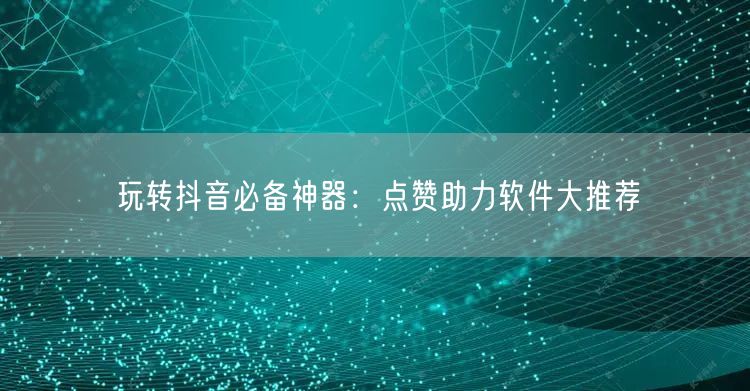 玩转抖音必备神器：点赞助力软件大推荐