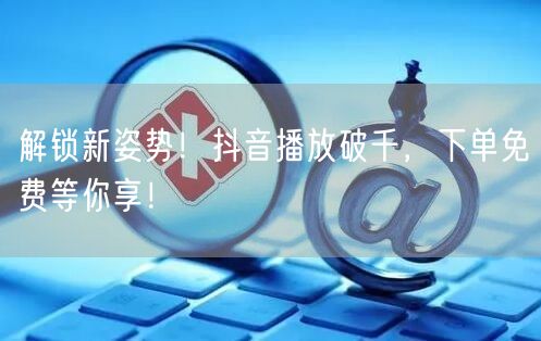 解锁新姿势！抖音播放破千，下单免费等你享！