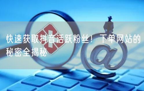 快速获取抖音活跃粉丝！下单网站的秘密全揭秘