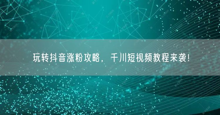 玩转抖音涨粉攻略，千川短视频教程来袭！