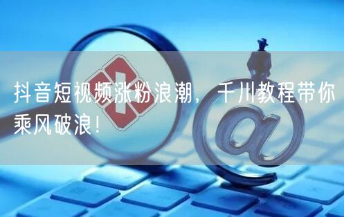 抖音短视频涨粉浪潮，千川教程带你乘风破浪！