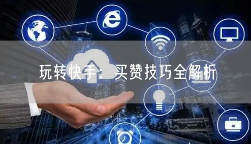 玩转快手：买赞技巧全解析