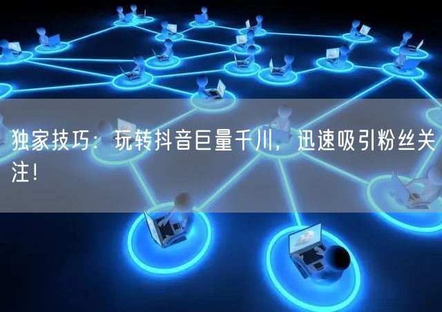 独家技巧：玩转抖音巨量千川，迅速吸引粉丝关注！