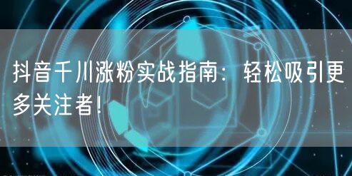 抖音千川涨粉实战指南：轻松吸引更多关注者！