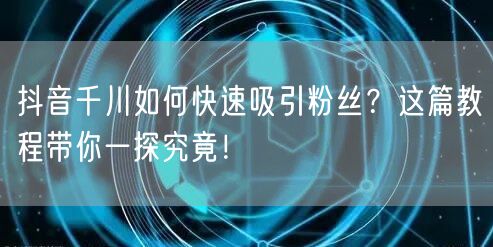 抖音千川如何快速吸引粉丝？这篇教程带你一探究竟！