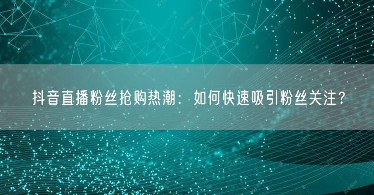 抖音直播粉丝抢购热潮：如何快速吸引粉丝关注？