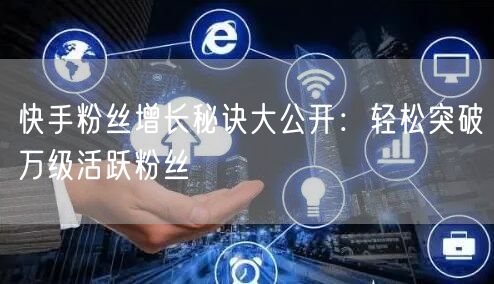 快手粉丝增长秘诀大公开：轻松突破万级活跃粉丝