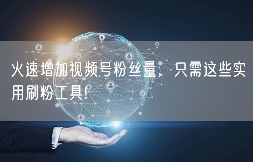 火速增加视频号粉丝量，只需这些实用刷粉工具!