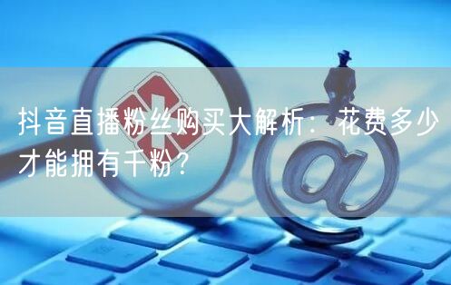 抖音直播粉丝购买大解析：花费多少才能拥有千粉？
