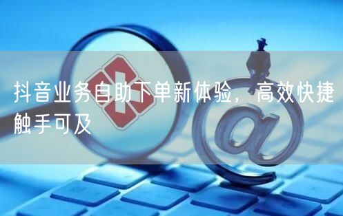 抖音业务自助下单新体验，高效快捷触手可及