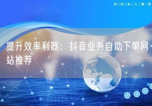 提升效率利器：抖音业务自助下单网站推荐