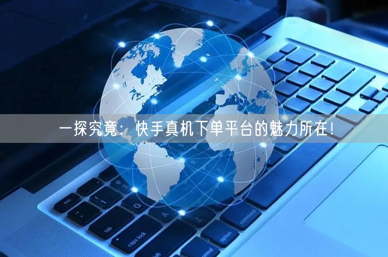 一探究竟：快手真机下单平台的魅力所在！