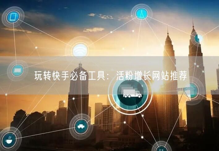 玩转快手必备工具：活粉增长网站推荐