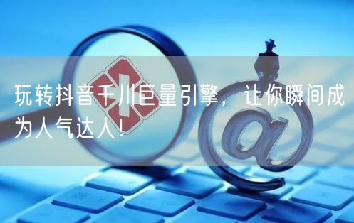 玩转抖音千川巨量引擎，让你瞬间成为人气达人！