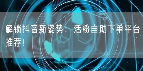 解锁抖音新姿势：活粉自助下单平台推荐！