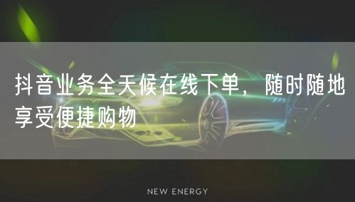 抖音业务全天候在线下单，随时随地享受便捷购物