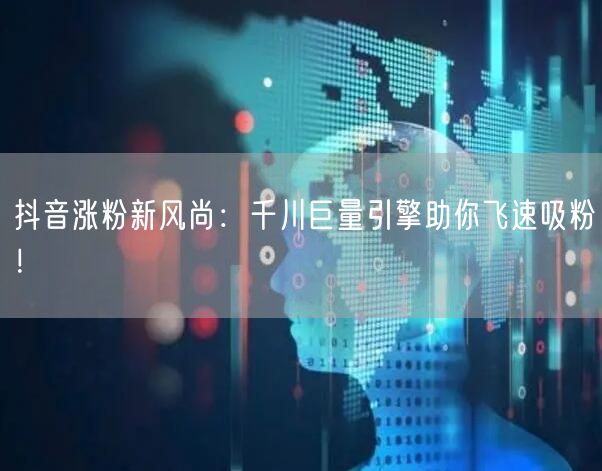 抖音涨粉新风尚：千川巨量引擎助你飞速吸粉！