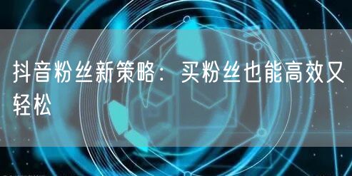 抖音粉丝新策略：买粉丝也能高效又轻松