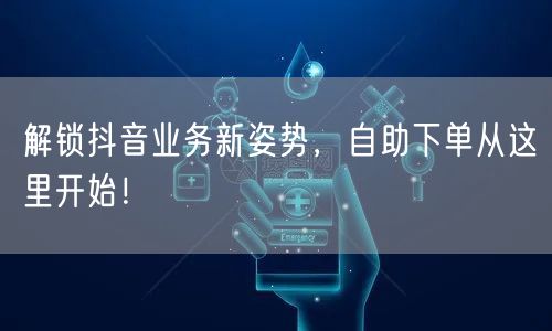解锁抖音业务新姿势，自助下单从这里开始！