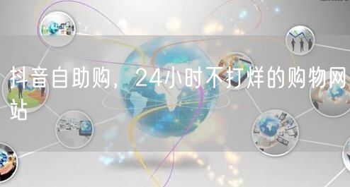 抖音自助购，24小时不打烊的购物网站