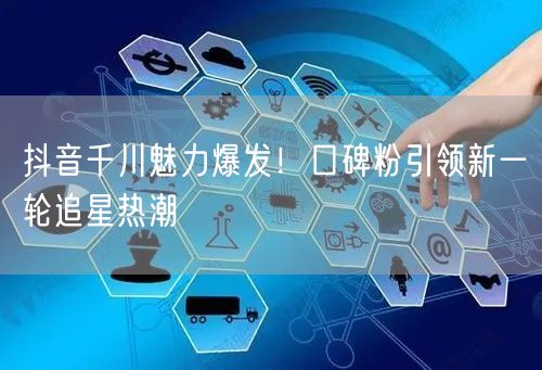抖音千川魅力爆发！口碑粉引领新一轮追星热潮