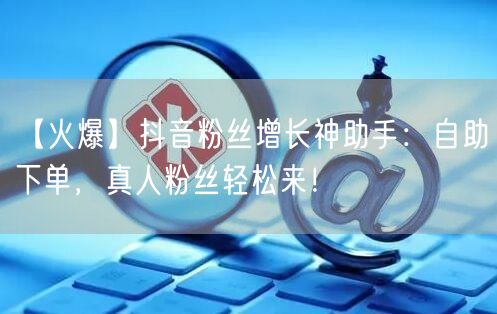 【火爆】抖音粉丝增长神助手：自助下单，真人粉丝轻松来！