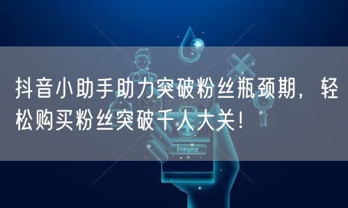 抖音小助手助力突破粉丝瓶颈期，轻松购买粉丝突破千人大关！