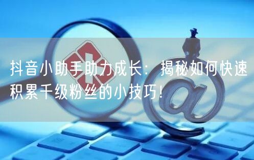 抖音小助手助力成长：揭秘如何快速积累千级粉丝的小技巧！