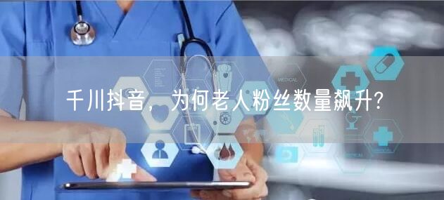 千川抖音，为何老人粉丝数量飙升?
