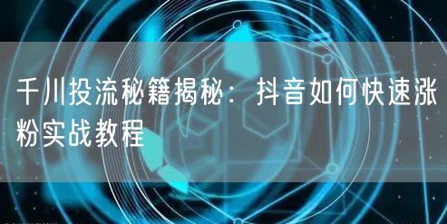 千川投流秘籍揭秘：抖音如何快速涨粉实战教程
