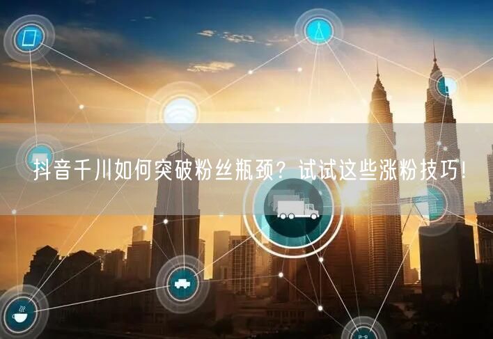 抖音千川如何突破粉丝瓶颈？试试这些涨粉技巧！