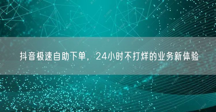 抖音极速自助下单，24小时不打烊的业务新体验